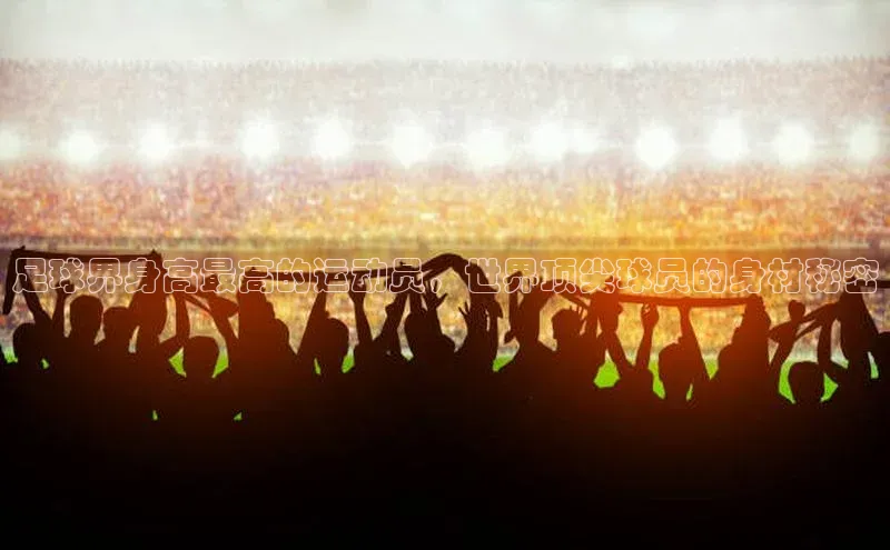 恒盛登录百度手机卫士足球界身高最高的运动员，世界顶尖球员的身材秘密