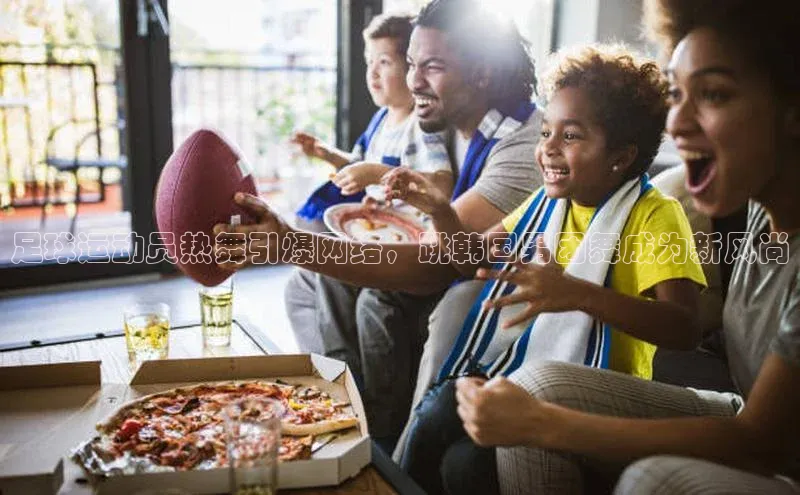 恒盛注册官网入口百度社团赞助平台足球运动员热舞引爆网络，跳韩国男团舞成为新风尚