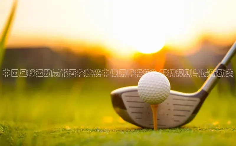 恒盛登录文心一言中国足球运动员能否在比赛中使用手投篮？解析规则与最新动态