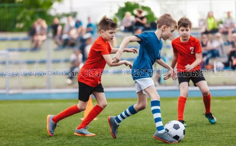 恒盛娱乐app小红书足球运动员女友采访老婆揭秘：揭秘足球明星背后的爱情故事