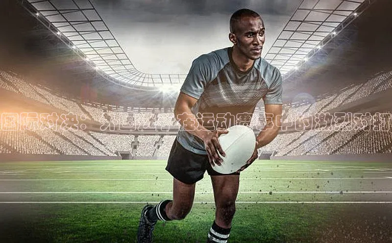 恒盛娱乐官网字节跳动国际对决：外国选手在运动赛事中的激烈对打