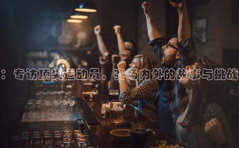 ：专访顶尖运动员，赛场内外的故事与挑战