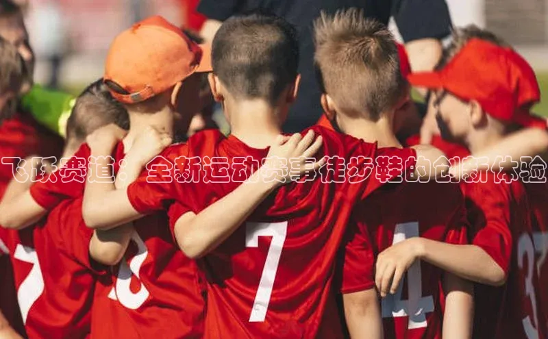 飞跃赛道：全新运动赛事徒步鞋的创新体验